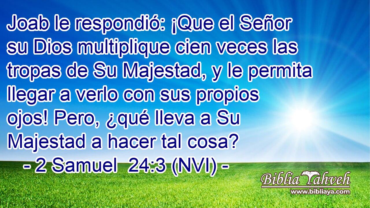  Joab le respondió: ¡Que el Señor su Dios multiplique cien veces las tropas de Su Majestad, y le permita llegar a verlo con sus propios ojos! Pero, ¿qué lleva a Su Majestad a hacer tal cosa? 