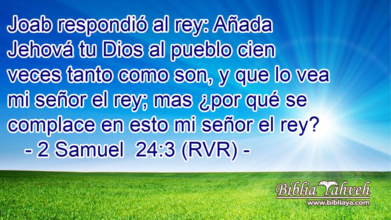 Joab respondió al rey: Añada Jehová tu Dios al pueblo cien veces tanto como son, y que lo vea mi señor el rey; mas ¿por qué se complace en esto mi señor el rey?