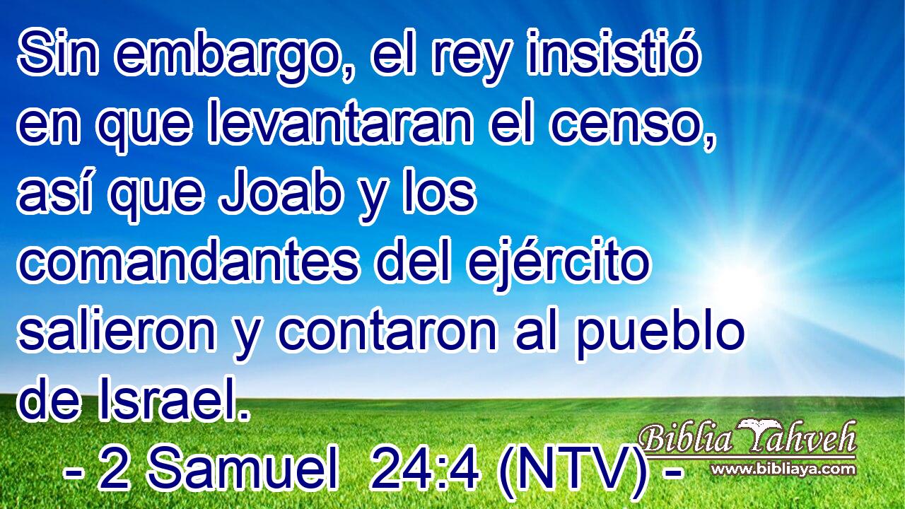 Sin embargo, el rey insistió en que levantaran el censo, así que Joab y los comandantes del ejército salieron y contaron al pueblo de Israel.