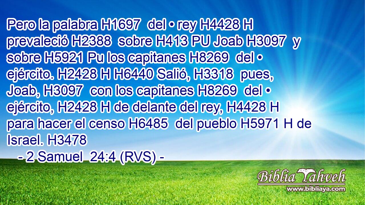 Pero la palabra H1697  del • rey H4428 H prevaleció H2388  sobre H413 PU Joab H3097  y sobre H5921 Pu los capitanes H8269  del • ejército. H2428 H H6440 Salió, H3318  pues, Joab, H3097  con los capitanes H8269  del • ejército, H2428 H de delante del rey, H4428 H para hacer el censo H6485  del pueblo H5971 H de Israel. H3478  