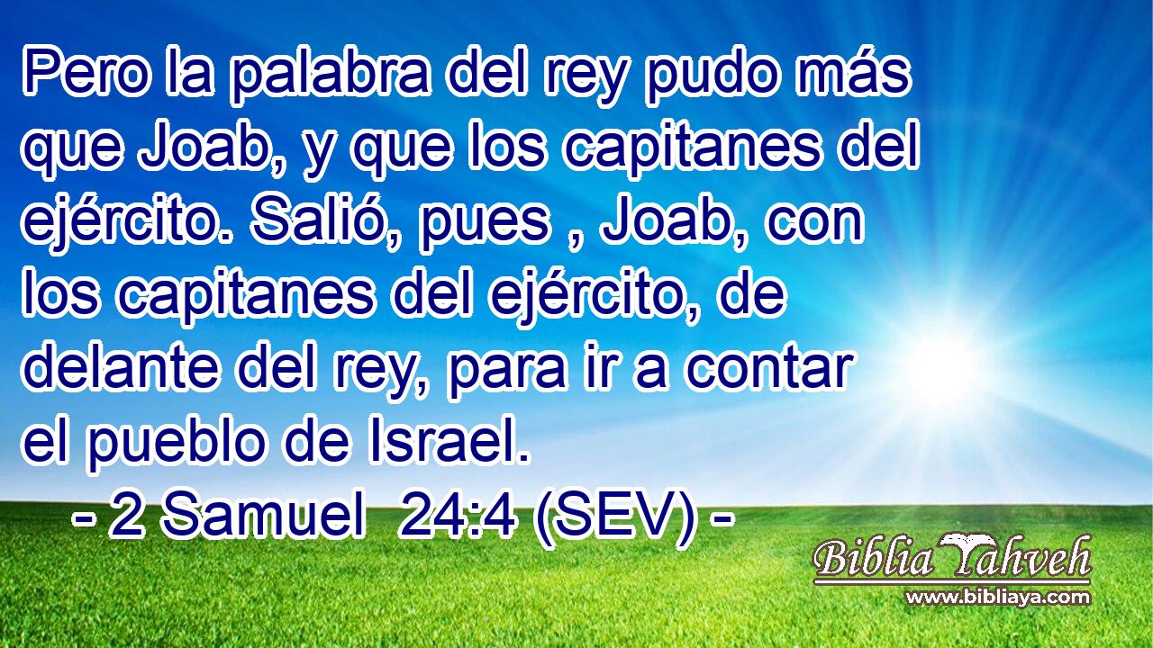 Pero la palabra del rey pudo más que Joab, y que los capitanes del ejército. Salió, pues , Joab, con los capitanes del ejército, de delante del rey, para ir a contar el pueblo de Israel.