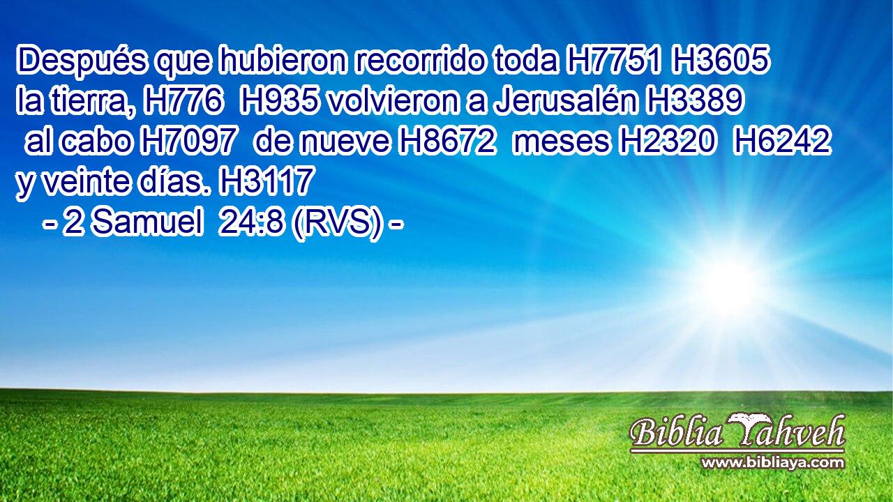 Después que hubieron recorrido toda H7751 H3605  la tierra, H776  H935 volvieron a Jerusalén H3389  al cabo H7097  de nueve H8672  meses H2320  H6242 y veinte días. H3117  
