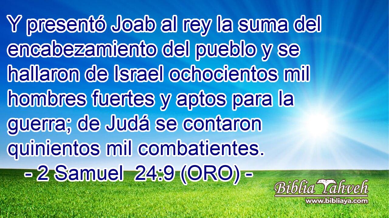  Y presentó Joab al rey la suma del encabezamiento del pueblo y se hallaron de Israel ochocientos mil hombres fuertes y aptos para la guerra; de Judá se contaron quinientos mil combatientes. 