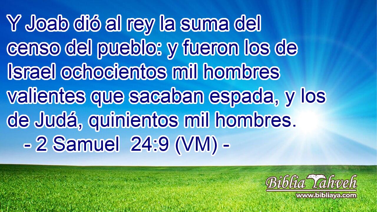  Y Joab dió al rey la suma del censo del pueblo: y fueron los de Israel ochocientos mil hombres valientes que sacaban espada, y los de Judá, quinientos mil hombres. 