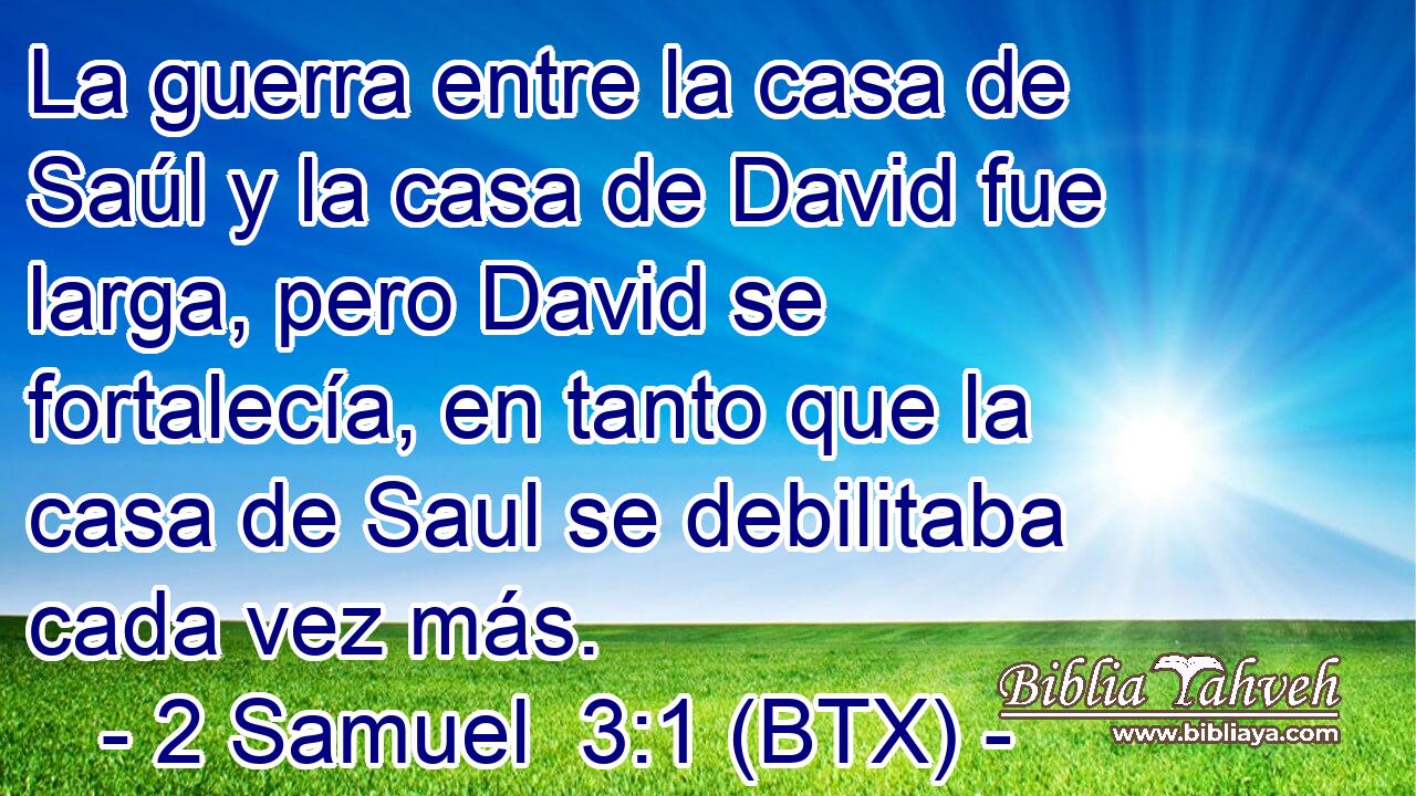 La guerra entre la casa de Saúl y la casa de David fue larga, pero David se fortalecía, en tanto que la casa de Saul se debilitaba cada vez más.