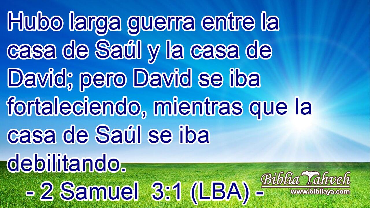 Hubo larga guerra entre la casa de Saúl y la casa de David; pero David se iba fortaleciendo, mientras que la casa de Saúl se iba debilitando.