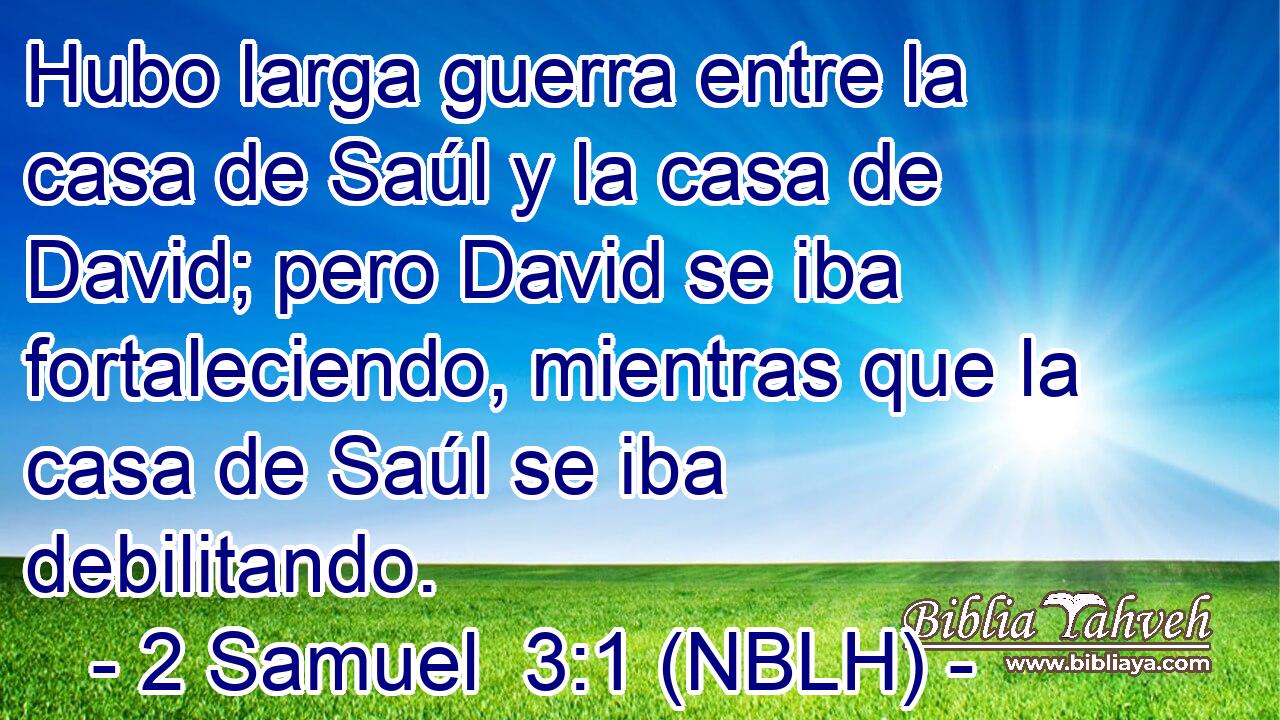  Hubo larga guerra entre la casa de Saúl y la casa de David; pero David se iba fortaleciendo, mientras que la casa de Saúl se iba debilitando. 
