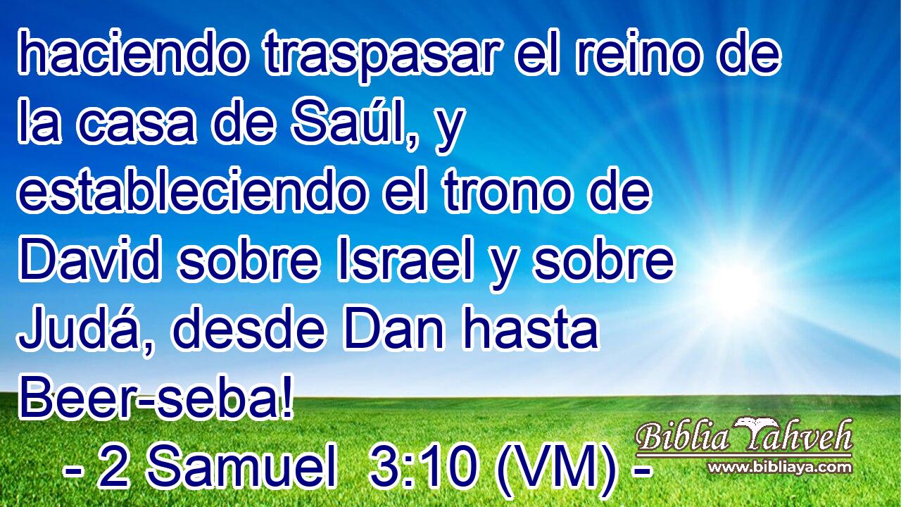  haciendo traspasar el reino de la casa de Saúl, y estableciendo el trono de David sobre Israel y sobre Judá, desde Dan hasta Beer-seba! 