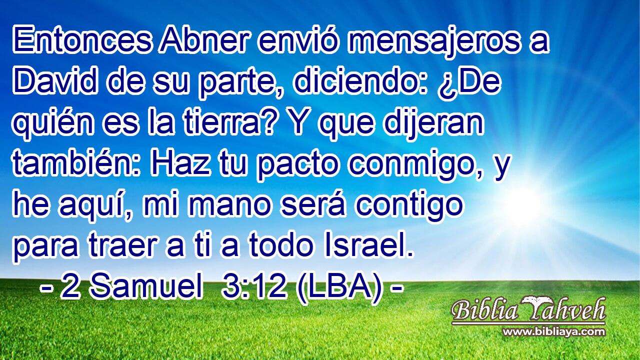Entonces Abner envió mensajeros a David de su parte, diciendo: ¿De quién es la tierra? Y que dijeran también: Haz tu pacto conmigo, y he aquí, mi mano será contigo para traer a ti a todo Israel.