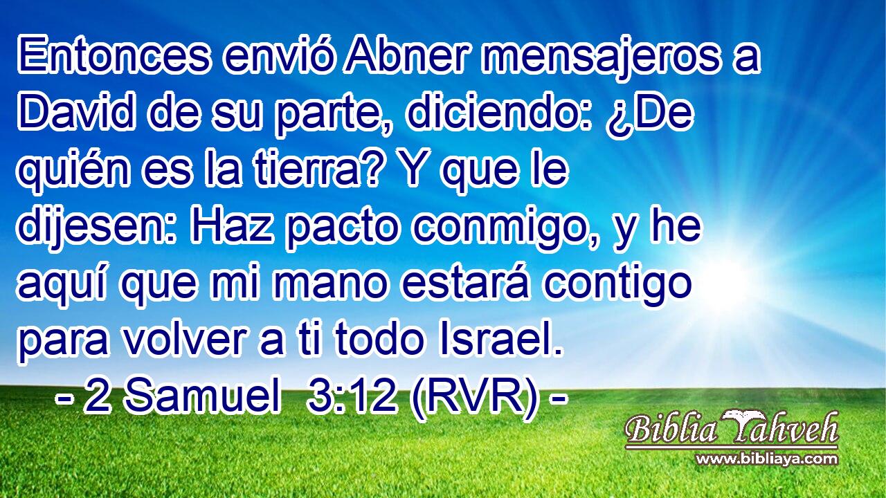 Entonces envió Abner mensajeros a David de su parte, diciendo: ¿De quién es la tierra? Y que le dijesen: Haz pacto conmigo, y he aquí que mi mano estará contigo para volver a ti todo Israel.