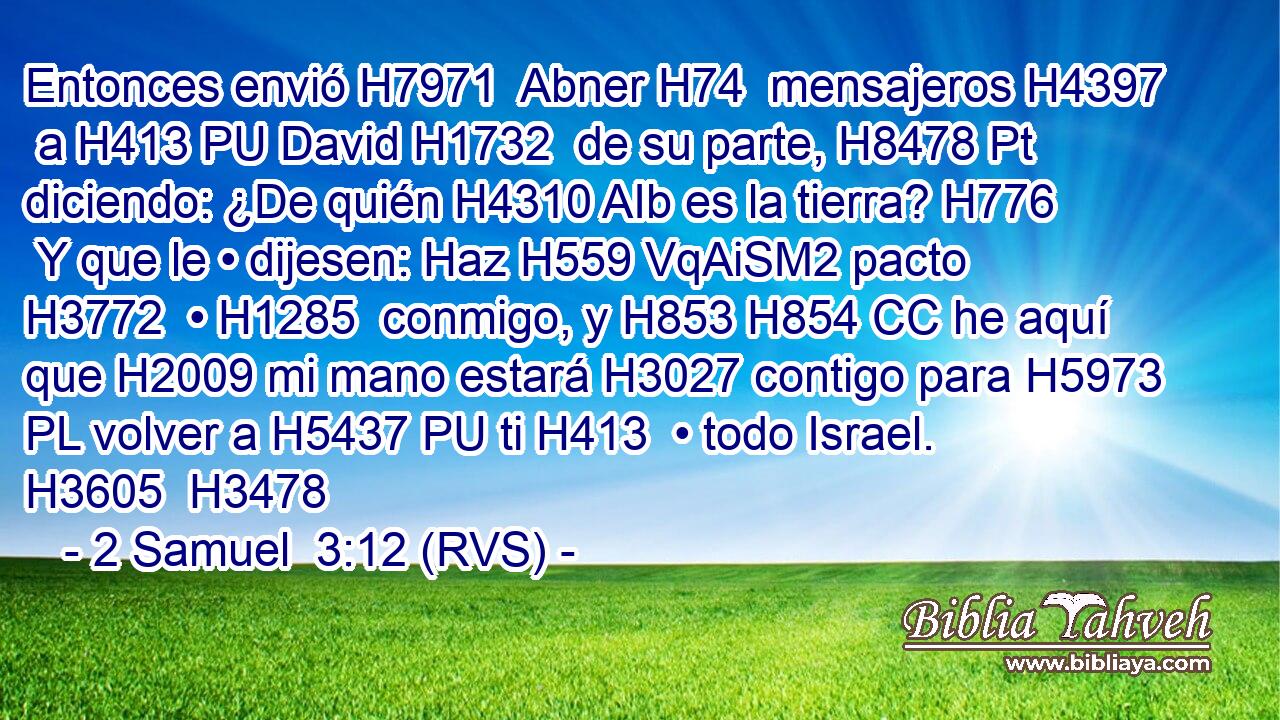Entonces envió H7971  Abner H74  mensajeros H4397  a H413 PU David H1732  de su parte, H8478 Pt diciendo: ¿De quién H4310 AIb es la tierra? H776  Y que le • dijesen: Haz H559 VqAiSM2 pacto H3772  • H1285  conmigo, y H853 H854 CC he aquí que H2009 mi mano estará H3027 contigo para H5973 PL volver a H5437 PU ti H413  • todo Israel. H3605  H3478 