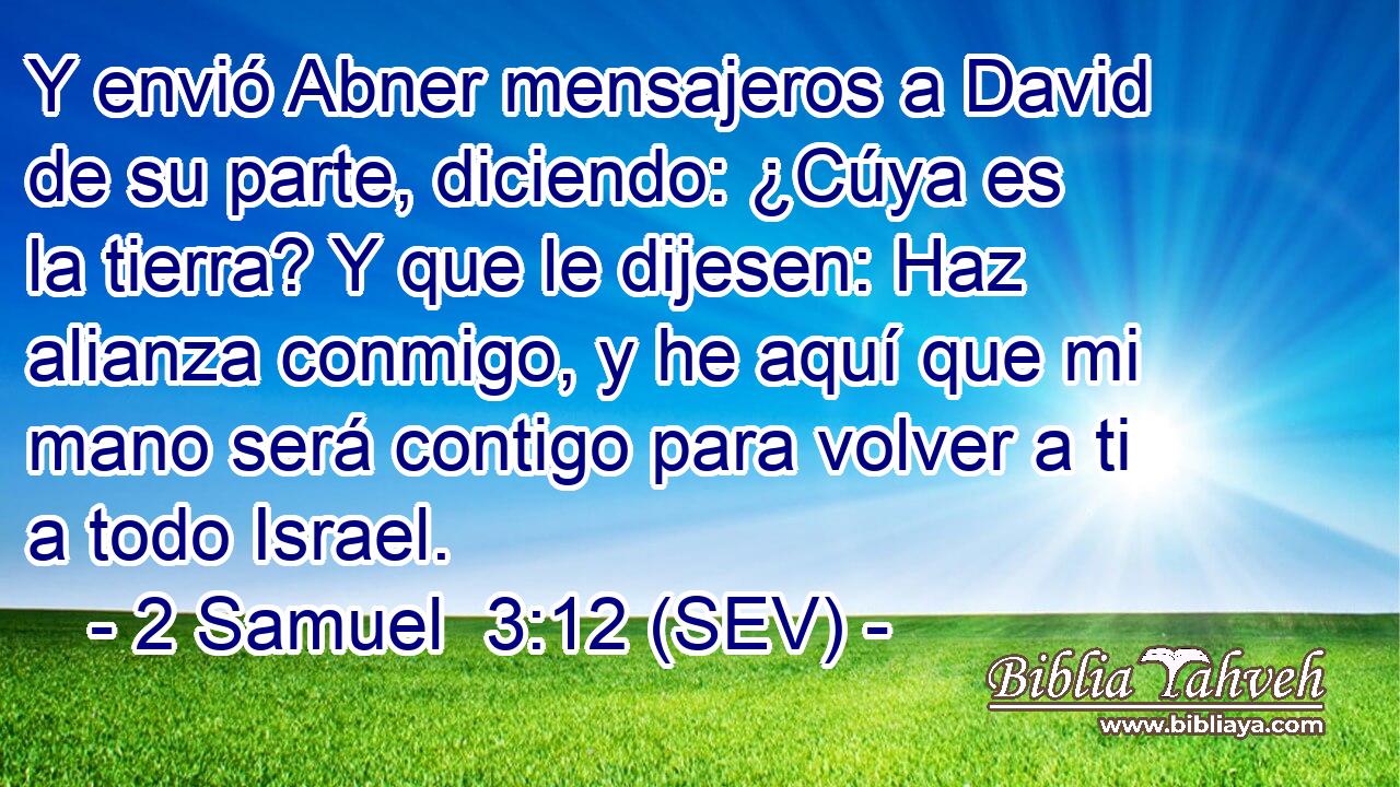 Y envió Abner mensajeros a David de su parte, diciendo: ¿Cúya es la tierra? Y que le dijesen: Haz alianza conmigo, y he aquí que mi mano será contigo para volver a ti a todo Israel.