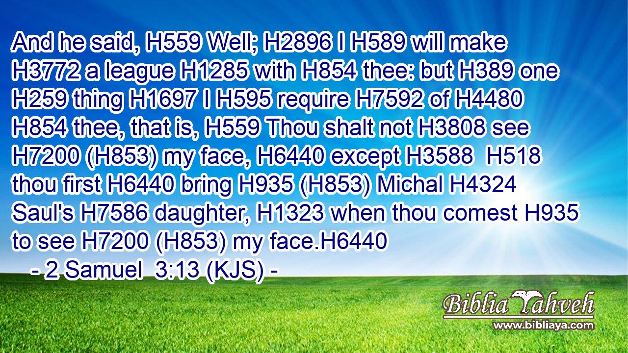 And he said, H559 Well; H2896 I H589 will make H3772 a league H1285 with H854 thee: but H389 one H259 thing H1697 I H595 require H7592 of H4480  H854 thee, that is, H559 Thou shalt not H3808 see H7200 (H853) my face, H6440 except H3588  H518 thou first H6440 bring H935 (H853) Michal H4324 Saul's H7586 daughter, H1323 when thou comest H935 to see H7200 (H853) my face.H6440