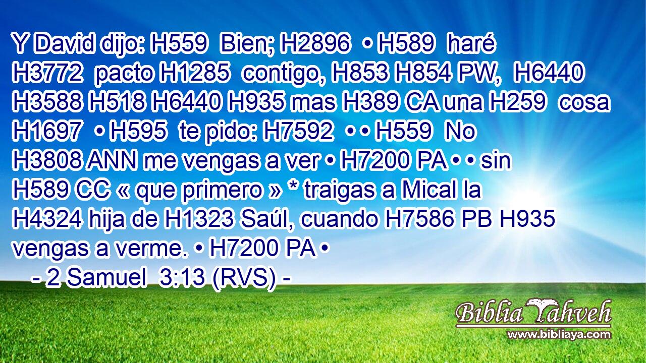 Y David dijo: H559  Bien; H2896  • H589  haré H3772  pacto H1285  contigo, H853 H854 PW,  H6440 H3588 H518 H6440 H935 mas H389 CA una H259  cosa H1697  • H595  te pido: H7592  • • H559  No H3808 ANN me vengas a ver • H7200 PA • • sin H589 CC « que primero » * traigas a Mical la H4324 hija de H1323 Saúl, cuando H7586 PB H935 vengas a verme. • H7200 PA • 