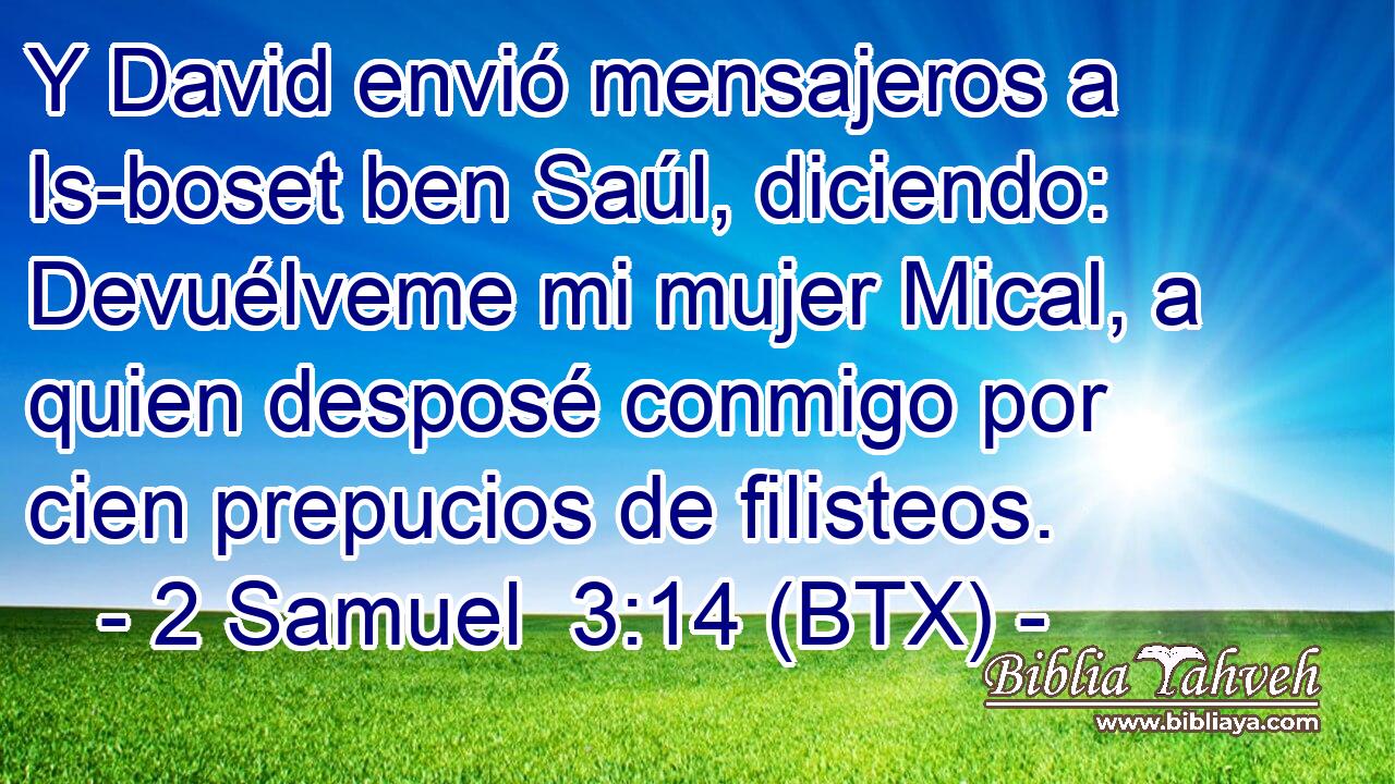Y David envió mensajeros a Is-boset ben Saúl, diciendo: Devuélveme mi mujer Mical, a quien desposé conmigo por cien prepucios de filisteos.