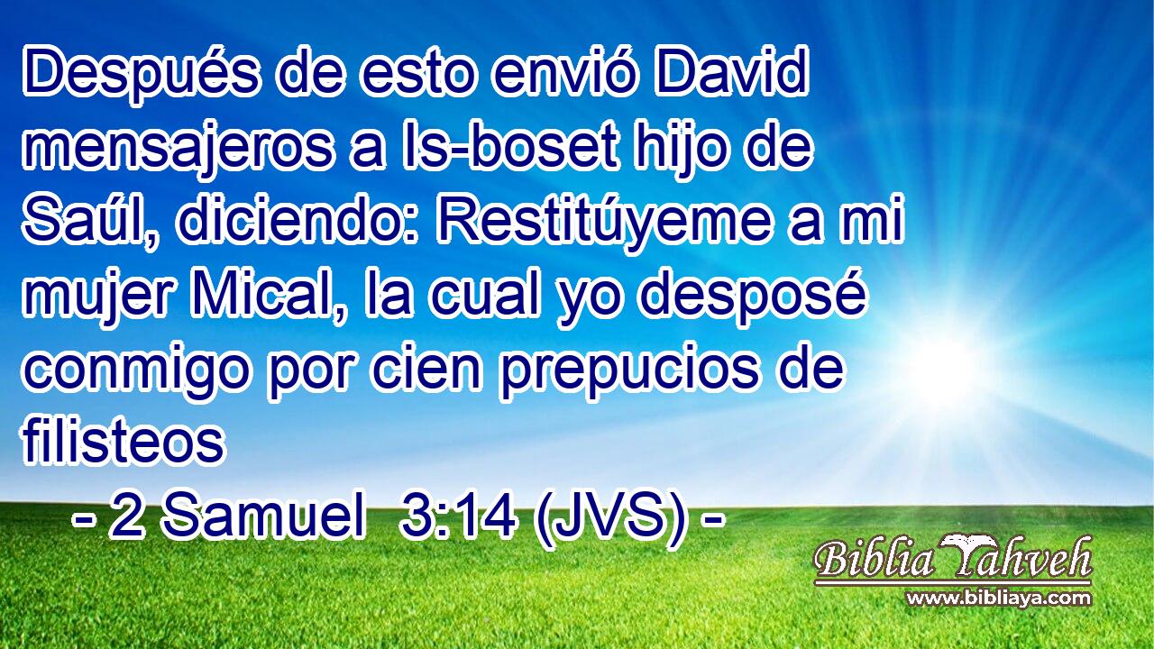 Después de esto envió David mensajeros a Is-boset hijo de Saúl, diciendo: Restitúyeme a mi mujer Mical, la cual yo desposé conmigo por cien prepucios de filisteos