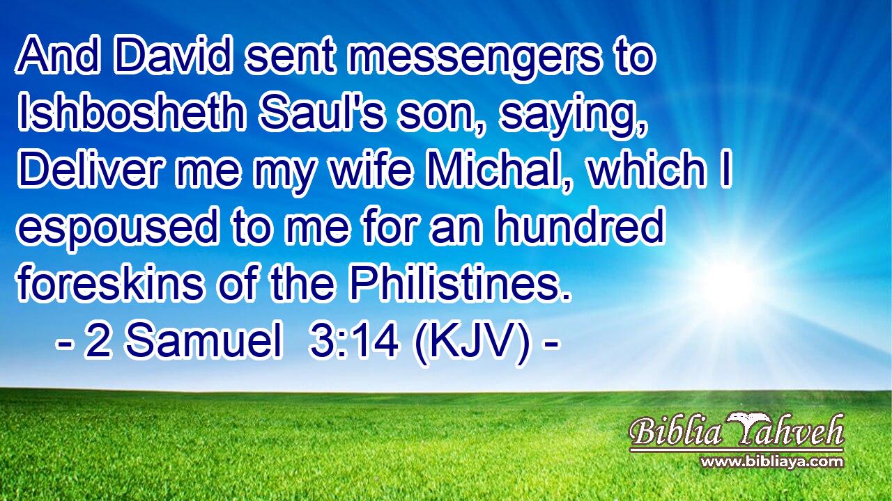 And David sent messengers to Ishbosheth Saul's son, saying, Deliver me my wife Michal, which I espoused to me for an hundred foreskins of the Philistines.