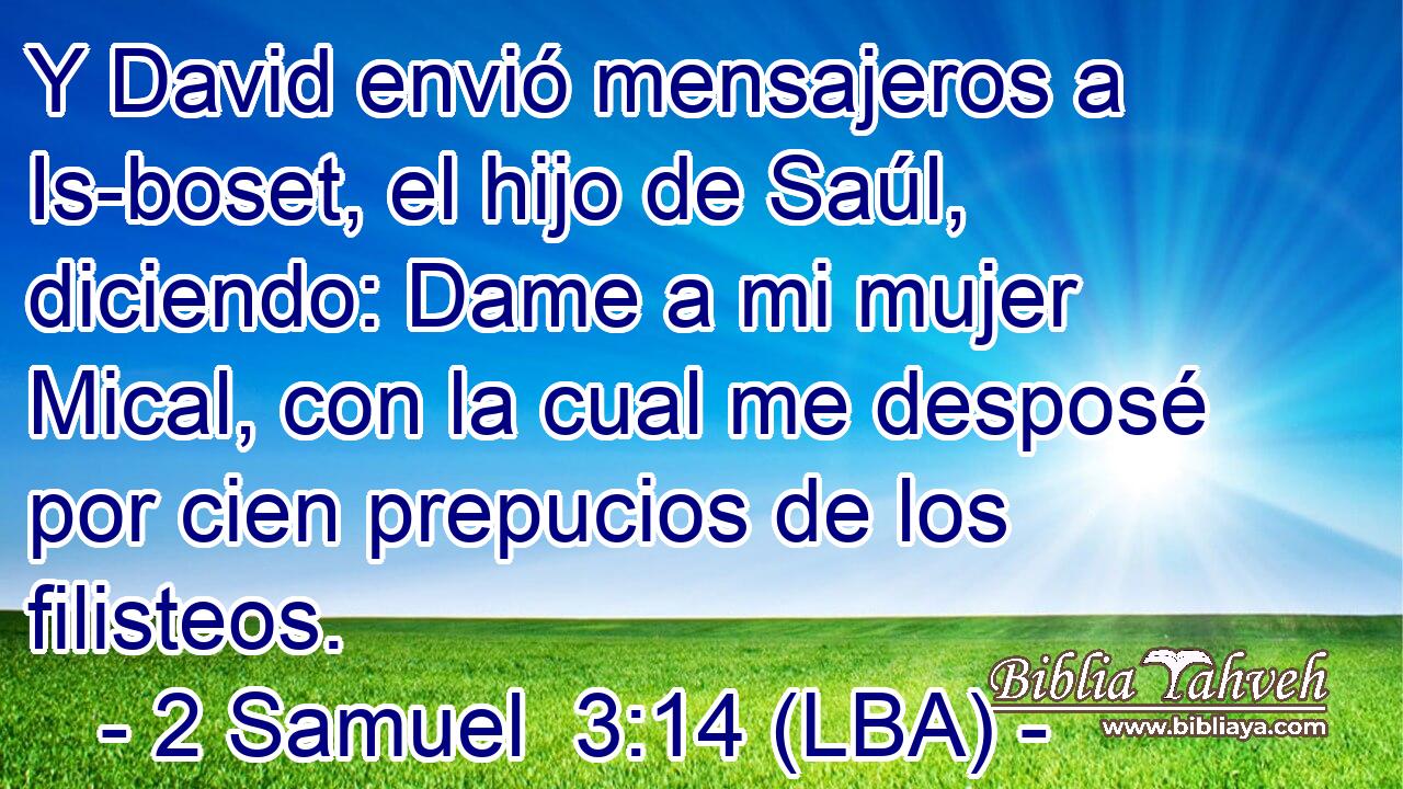 Y David envió mensajeros a Is-boset, el hijo de Saúl, diciendo: Dame a mi mujer Mical, con la cual me desposé por cien prepucios de los filisteos.
