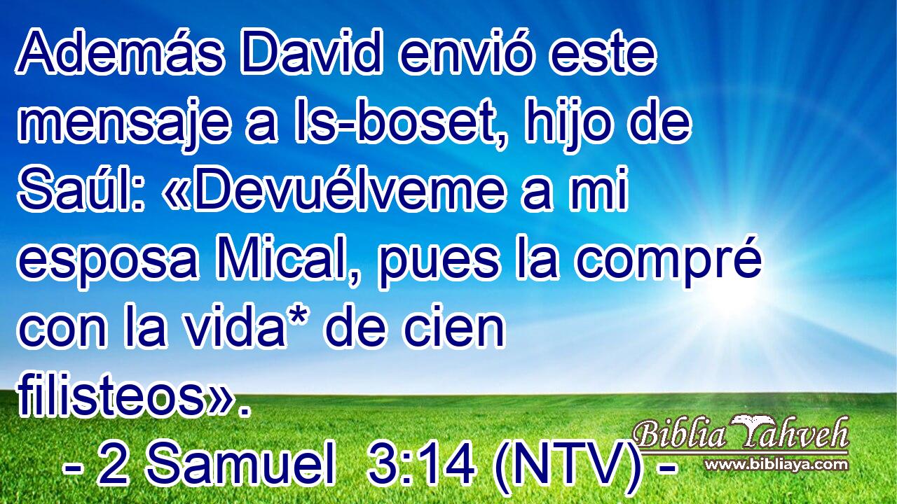 Además David envió este mensaje a Is-boset, hijo de Saúl: «Devuélveme a mi esposa Mical, pues la compré con la vida* de cien filisteos».