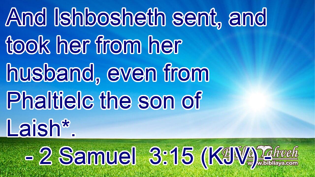 And Ishbosheth sent, and took her from her husband, even from Phaltielc the son of Laish*.
