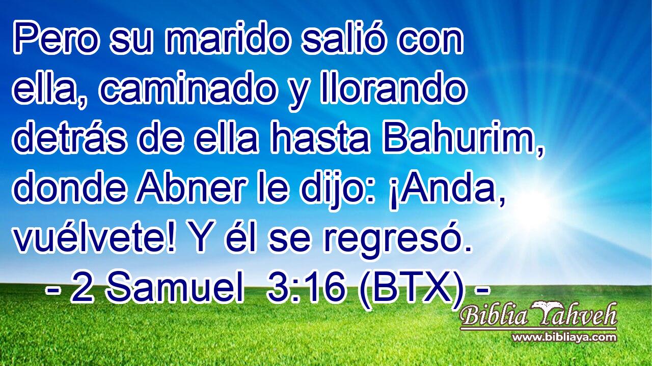 Pero su marido salió con ella, caminado y llorando detrás de ella hasta Bahurim, donde Abner le dijo: ¡Anda, vuélvete! Y él se regresó.