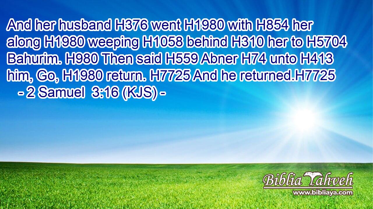 And her husband H376 went H1980 with H854 her along H1980 weeping H1058 behind H310 her to H5704 Bahurim. H980 Then said H559 Abner H74 unto H413 him, Go, H1980 return. H7725 And he returned.H7725