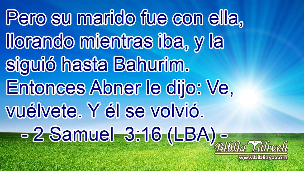 Pero su marido fue con ella, llorando mientras iba, y la siguió hasta Bahurim. Entonces Abner le dijo: Ve, vuélvete. Y él se volvió.