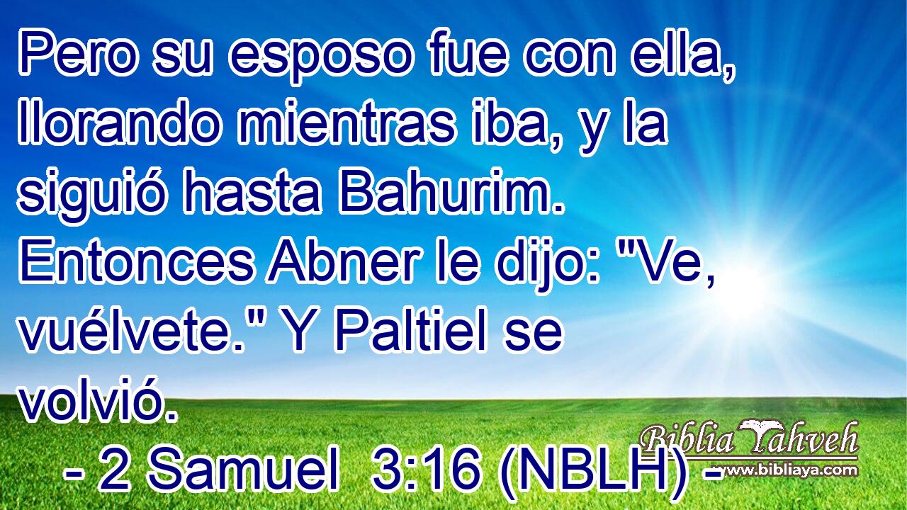  Pero su esposo fue con ella, llorando mientras iba, y la siguió hasta Bahurim. Entonces Abner le dijo: 