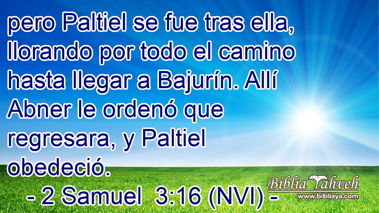  pero Paltiel se fue tras ella, llorando por todo el camino hasta llegar a Bajurín. Allí Abner le ordenó que regresara, y Paltiel obedeció. 