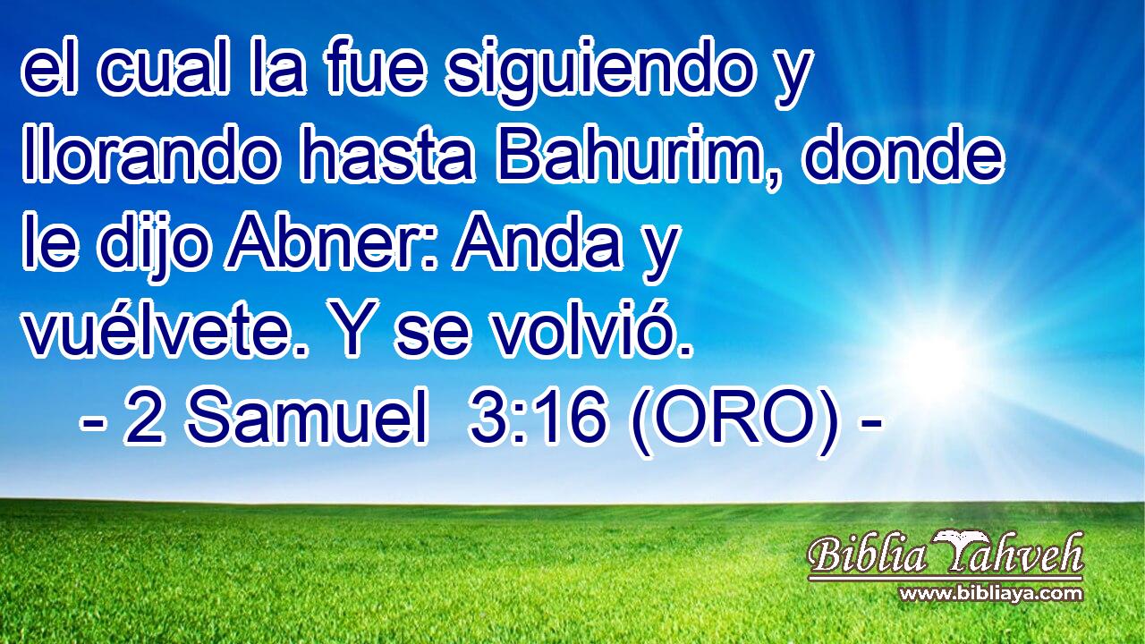  el cual la fue siguiendo y llorando hasta Bahurim, donde le dijo Abner: Anda y vuélvete. Y se volvió. 