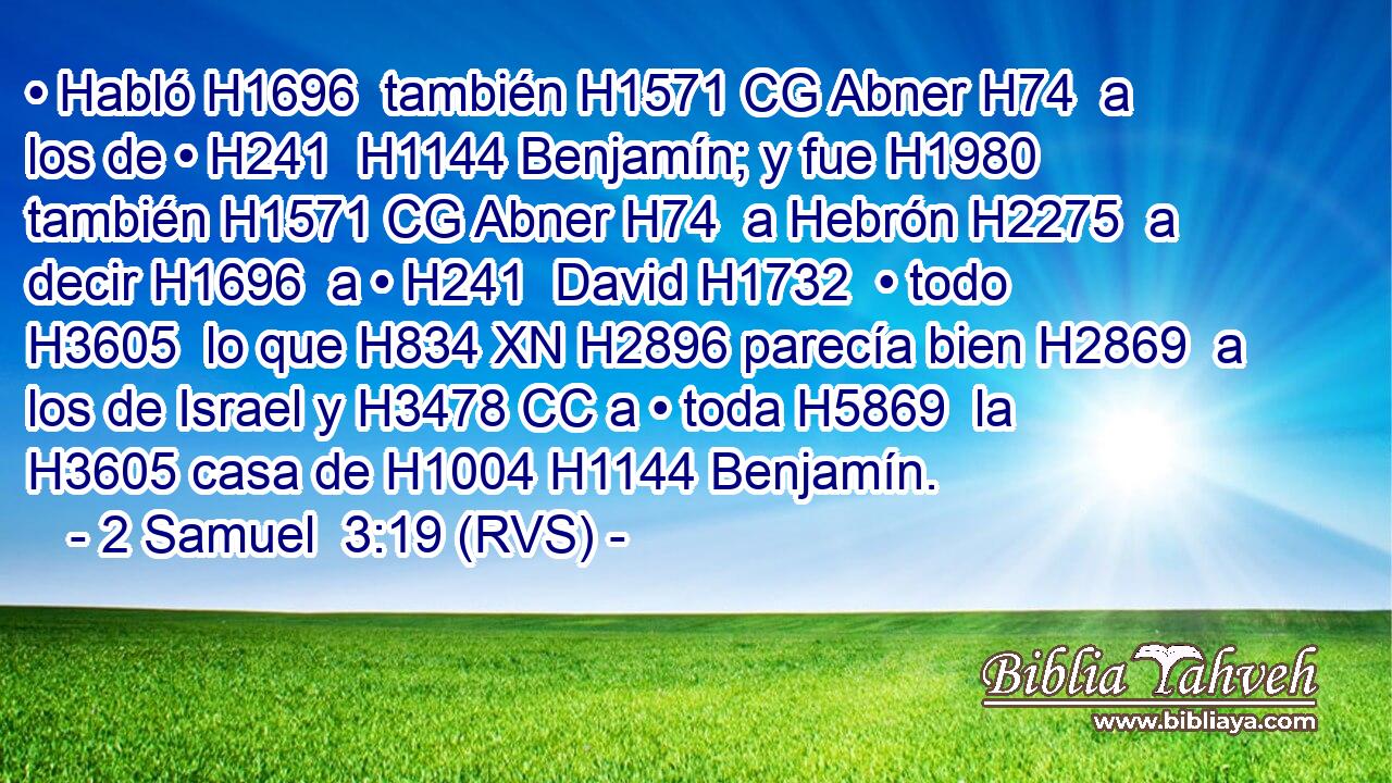 • Habló H1696  también H1571 CG Abner H74  a los de • H241  H1144 Benjamín; y fue H1980  también H1571 CG Abner H74  a Hebrón H2275  a decir H1696  a • H241  David H1732  • todo H3605  lo que H834 XN H2896 parecía bien H2869  a los de Israel y H3478 CC a • toda H5869  la H3605 casa de H1004 H1144 Benjamín. 
