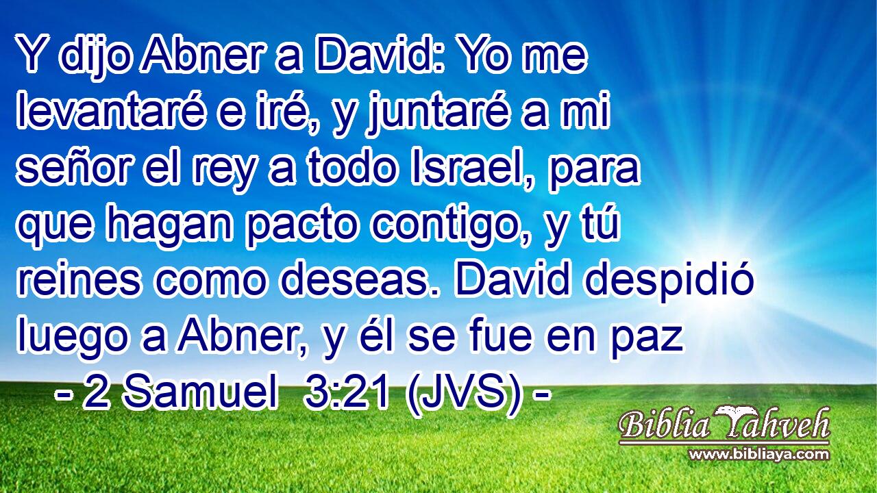 Y dijo Abner a David: Yo me levantaré e iré, y juntaré a mi señor el rey a todo Israel, para que hagan pacto contigo, y tú reines como deseas. David despidió luego a Abner, y él se fue en paz