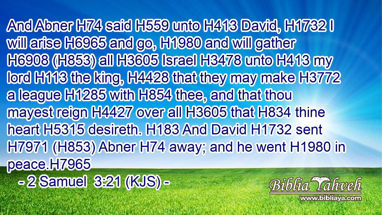 And Abner H74 said H559 unto H413 David, H1732 I will arise H6965 and go, H1980 and will gather H6908 (H853) all H3605 Israel H3478 unto H413 my lord H113 the king, H4428 that they may make H3772 a league H1285 with H854 thee, and that thou mayest reign H4427 over all H3605 that H834 thine heart H5315 desireth. H183 And David H1732 sent H7971 (H853) Abner H74 away; and he went H1980 in peace.H7965