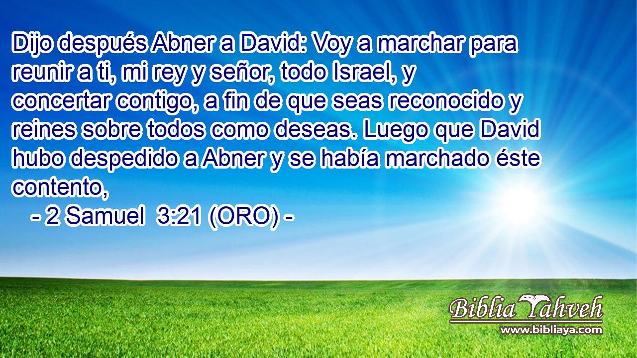  Dijo después Abner a David: Voy a marchar para reunir a ti, mi rey y señor, todo Israel, y concertar contigo, a fin de que seas reconocido y reines sobre todos como deseas. Luego que David hubo despedido a Abner y se había marchado éste contento, 