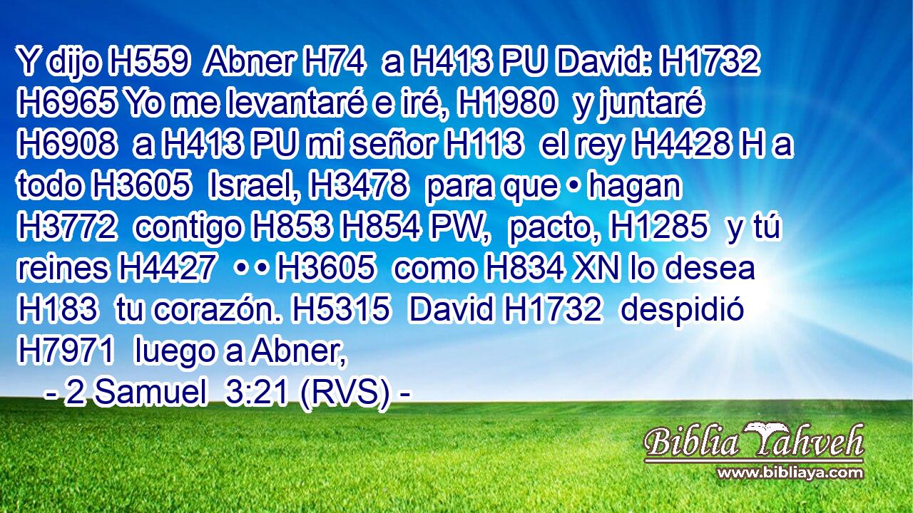 Y dijo H559  Abner H74  a H413 PU David: H1732  H6965 Yo me levantaré e iré, H1980  y juntaré H6908  a H413 PU mi señor H113  el rey H4428 H a todo H3605  Israel, H3478  para que • hagan H3772  contigo H853 H854 PW,  pacto, H1285  y tú reines H4427  • • H3605  como H834 XN lo desea H183  tu corazón. H5315  David H1732  despidió H7971  luego a Abner,