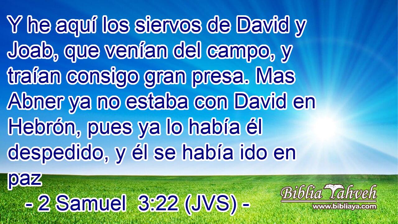 Y he aquí los siervos de David y Joab, que venían del campo, y traían consigo gran presa. Mas Abner ya no estaba con David en Hebrón, pues ya lo había él despedido, y él se había ido en paz