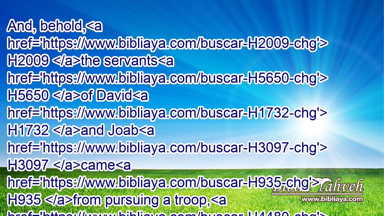 And, behold, H2009 the servants H5650 of David H1732 and Joab H3097 came H935 from pursuing a troop, H4480  H1416 and brought H935 in a great H7227 spoil H7998 with H5973 them: but Abner H74 was not H369 with H5973 David H1732 in Hebron; H2275 for H3588 he had sent him away, H7971 and he was gone H1980 in peace.H7965