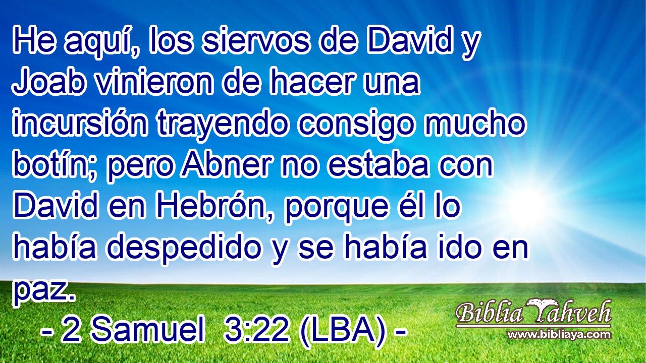 He aquí, los siervos de David y Joab vinieron de hacer una incursión trayendo consigo mucho botín; pero Abner no estaba con David en Hebrón, porque él lo había despedido y se había ido en paz.