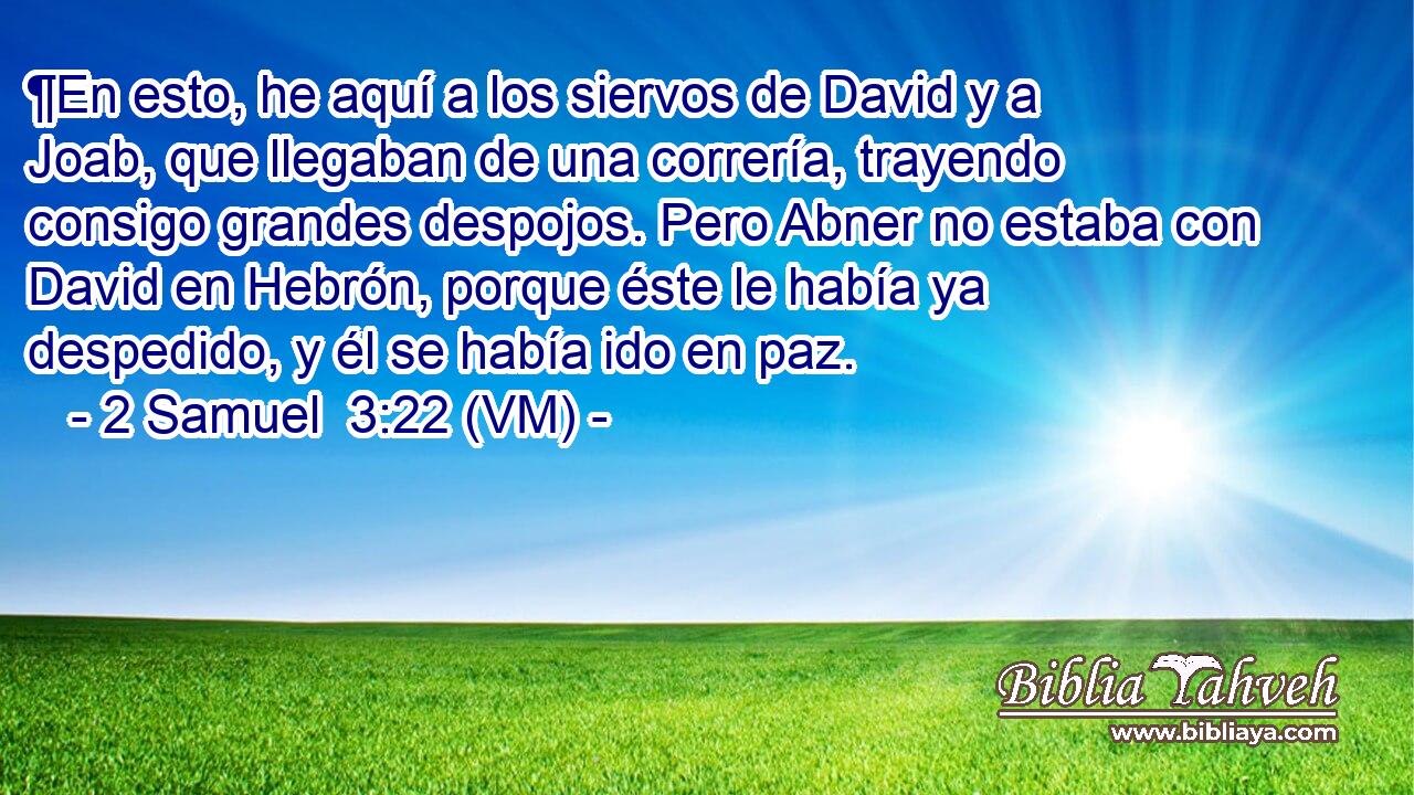  ¶En esto, he aquí a los siervos de David y a Joab, que llegaban de una correría, trayendo consigo grandes despojos. Pero Abner no estaba con David en Hebrón, porque éste le había ya despedido, y él se había ido en paz. 