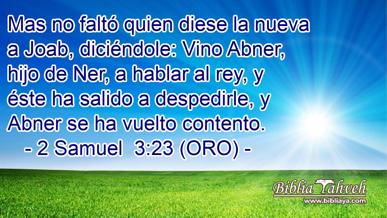  Mas no faltó quien diese la nueva a Joab, diciéndole: Vino Abner, hijo de Ner, a hablar al rey, y éste ha salido a despedirle, y Abner se ha vuelto contento. 