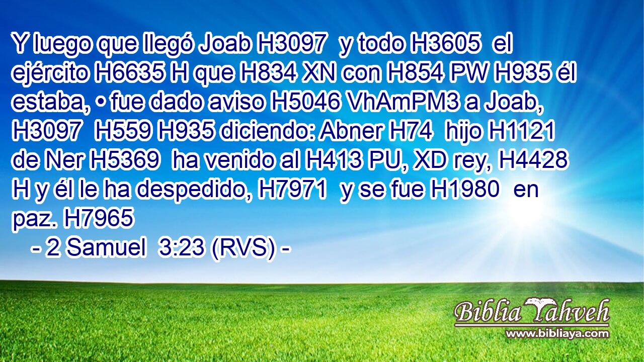Y luego que llegó Joab H3097  y todo H3605  el ejército H6635 H que H834 XN con H854 PW H935 él estaba, • fue dado aviso H5046 VhAmPM3 a Joab, H3097  H559 H935 diciendo: Abner H74  hijo H1121  de Ner H5369  ha venido al H413 PU, XD rey, H4428 H y él le ha despedido, H7971  y se fue H1980  en paz. H7965  