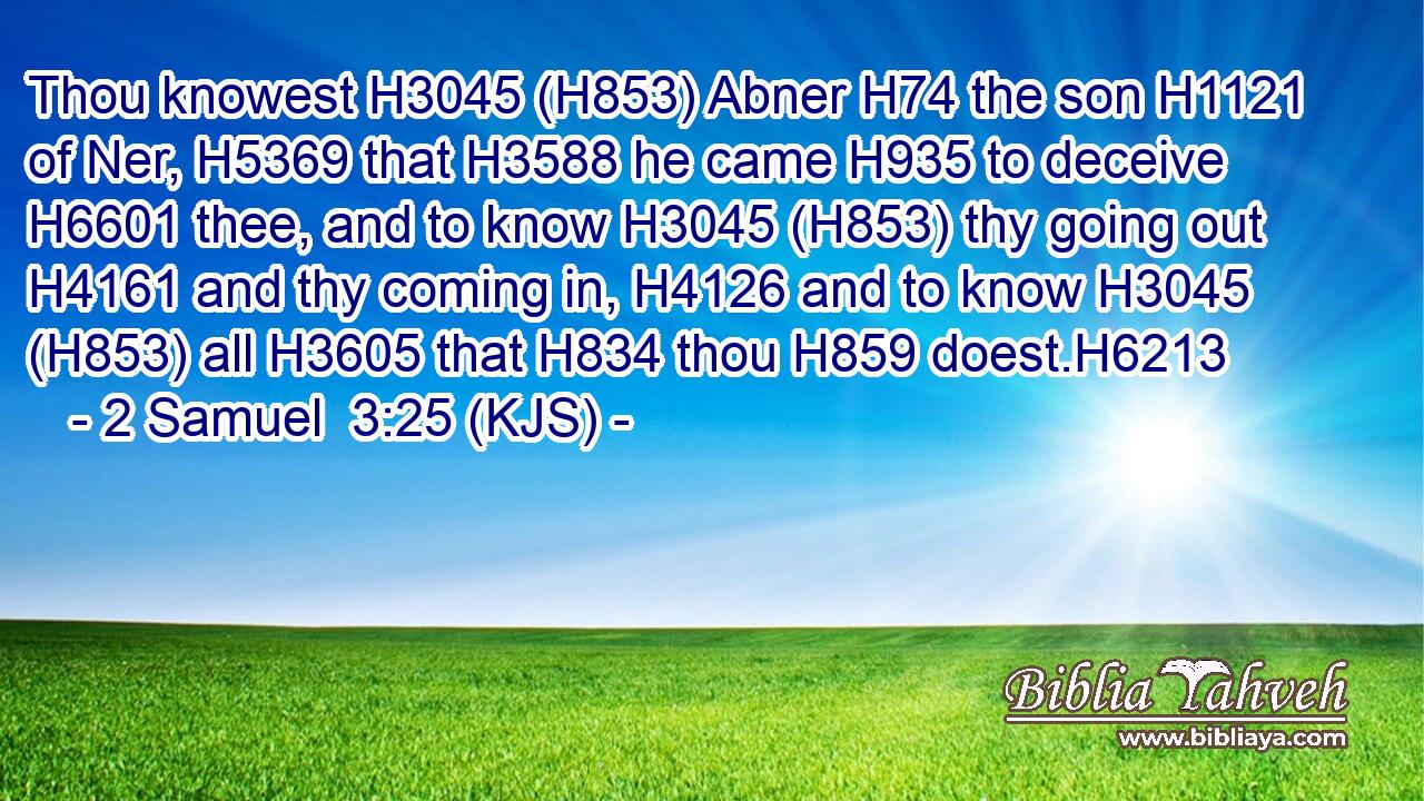 Thou knowest H3045 (H853) Abner H74 the son H1121 of Ner, H5369 that H3588 he came H935 to deceive H6601 thee, and to know H3045 (H853) thy going out H4161 and thy coming in, H4126 and to know H3045 (H853) all H3605 that H834 thou H859 doest.H6213