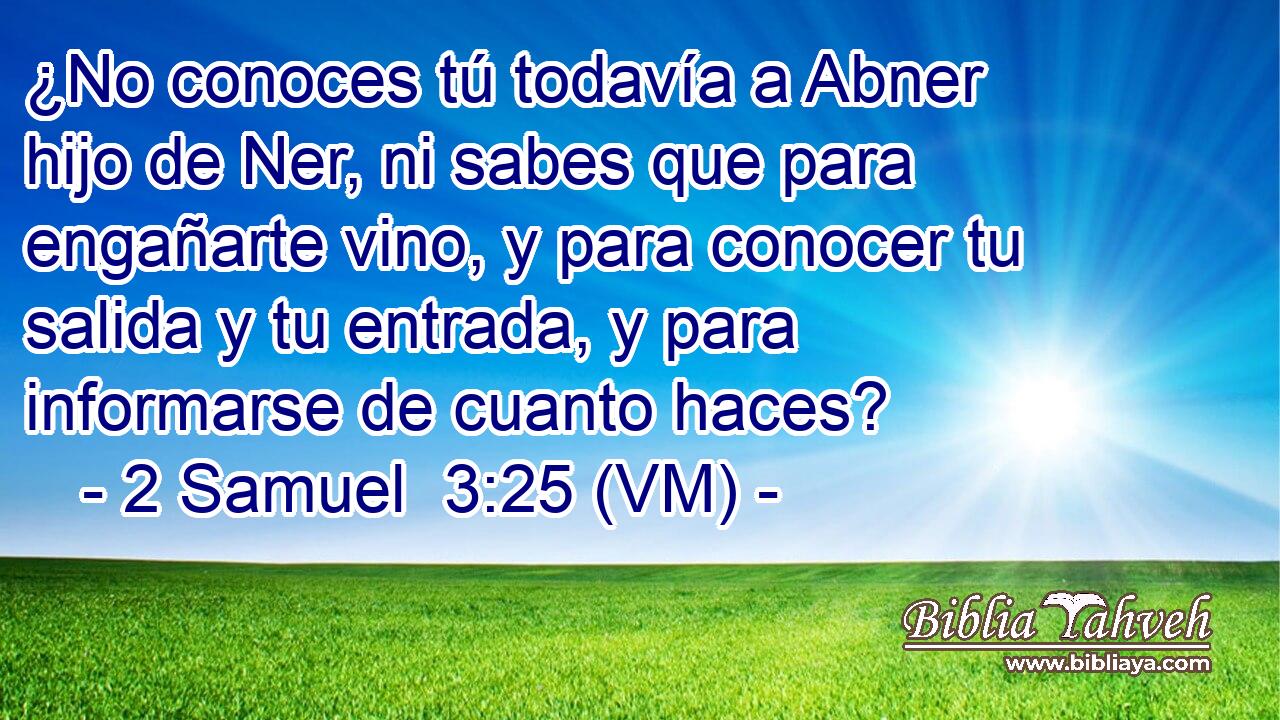  ¿No conoces tú todavía a Abner hijo de Ner, ni sabes que para engañarte vino, y para conocer tu salida y tu entrada, y para informarse de cuanto haces? 