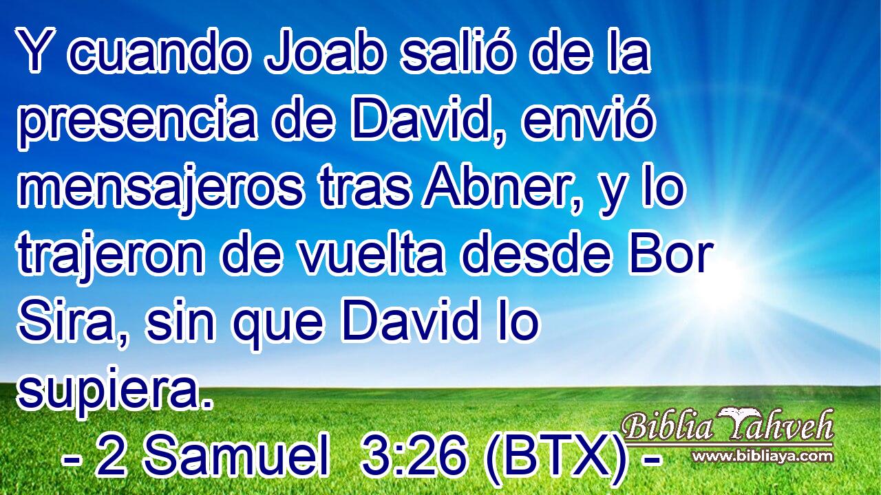 Y cuando Joab salió de la presencia de David, envió mensajeros tras Abner, y lo trajeron de vuelta desde Bor Sira, sin que David lo supiera.
