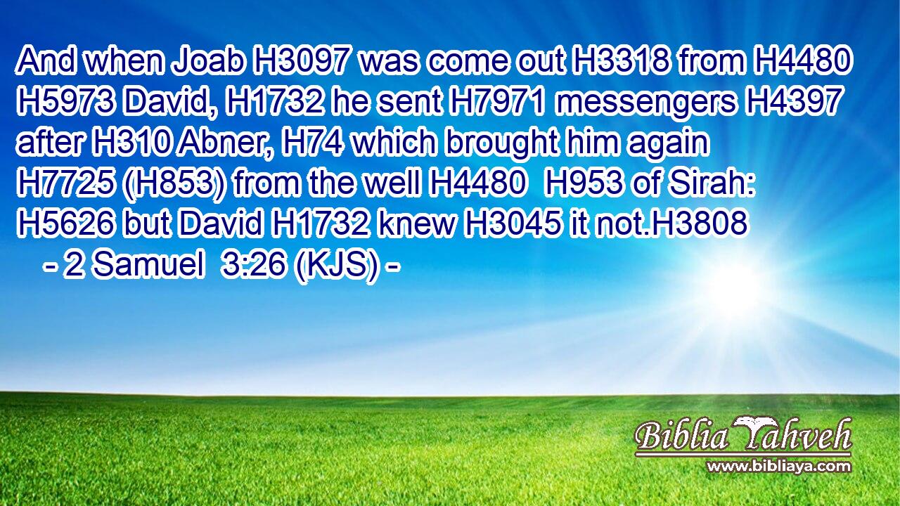 And when Joab H3097 was come out H3318 from H4480  H5973 David, H1732 he sent H7971 messengers H4397 after H310 Abner, H74 which brought him again H7725 (H853) from the well H4480  H953 of Sirah: H5626 but David H1732 knew H3045 it not.H3808