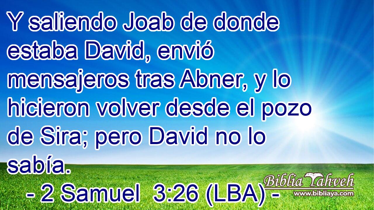 Y saliendo Joab de donde estaba David, envió mensajeros tras Abner, y lo hicieron volver desde el pozo de Sira; pero David no lo sabía.