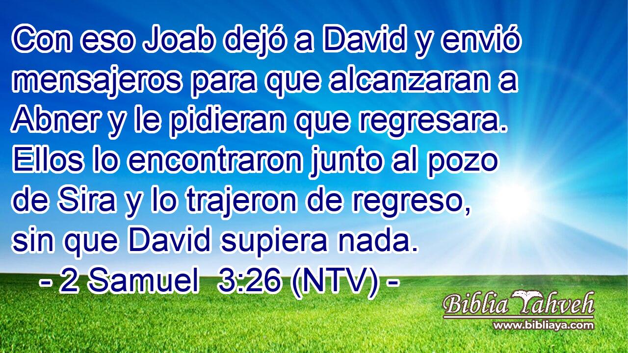 Con eso Joab dejó a David y envió mensajeros para que alcanzaran a Abner y le pidieran que regresara. Ellos lo encontraron junto al pozo de Sira y lo trajeron de regreso, sin que David supiera nada.