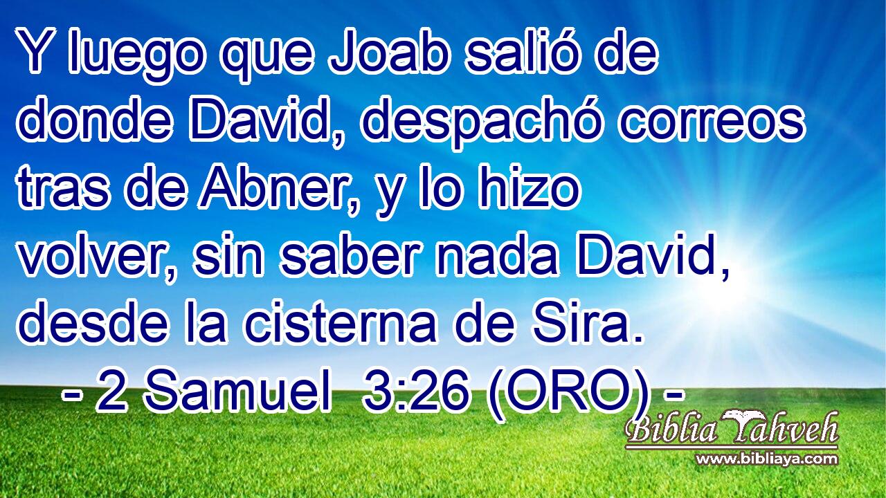  Y luego que Joab salió de donde David, despachó correos tras de Abner, y lo hizo volver, sin saber nada David, desde la cisterna de Sira. 