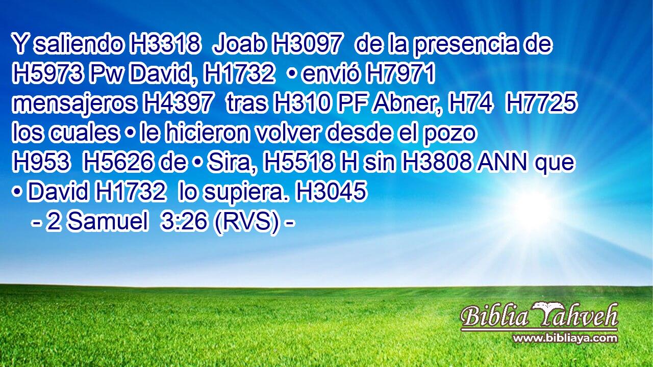 Y saliendo H3318  Joab H3097  de la presencia de H5973 Pw David, H1732  • envió H7971  mensajeros H4397  tras H310 PF Abner, H74  H7725 los cuales • le hicieron volver desde el pozo H953  H5626 de • Sira, H5518 H sin H3808 ANN que • David H1732  lo supiera. H3045  