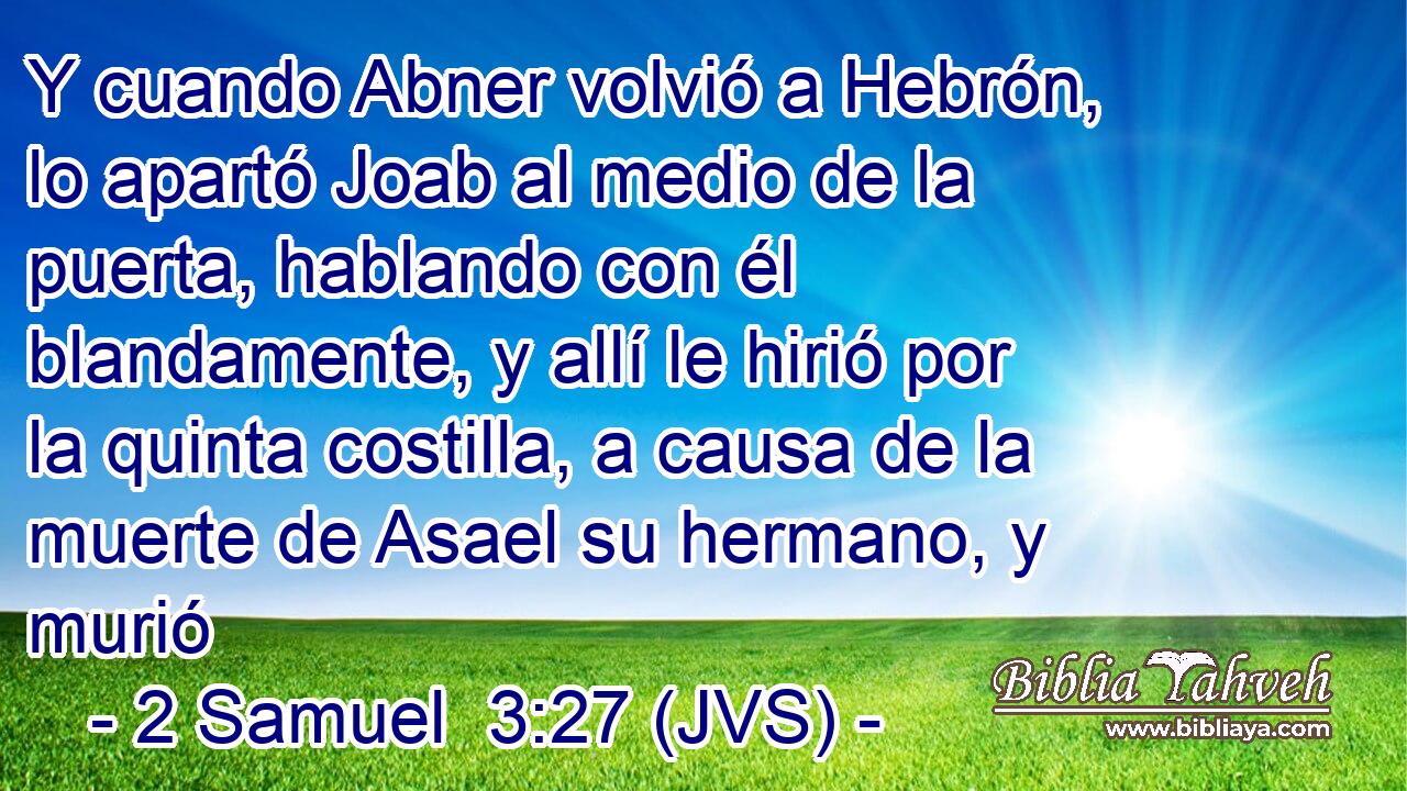 Y cuando Abner volvió a Hebrón, lo apartó Joab al medio de la puerta, hablando con él blandamente, y allí le hirió por la quinta costilla, a causa de la muerte de Asael su hermano, y murió